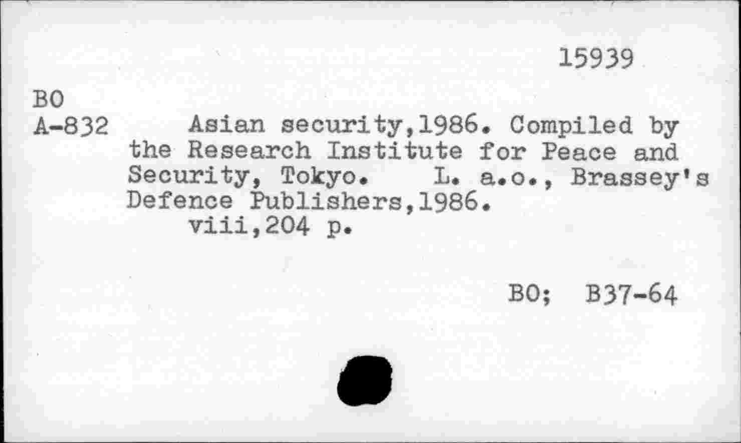 ﻿BO A-832
15939
Asian security,1986. Compiled by the Research Institute for Peace and Security, Tokyo. L. a.o., Brassey’s Defence Publishers,1986.
viii,204 p.
BO; B37-64